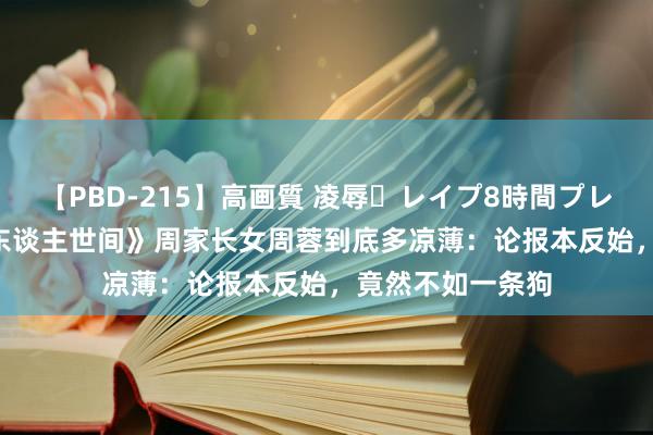 【PBD-215】高画質 凌辱・レイプ8時間プレミアムBEST 《东谈主世间》周家长女周蓉到底多凉薄：论报本反始，竟然不如一条狗