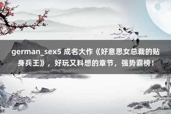 german_sex5 成名大作《好意思女总裁的贴身兵王》，好玩又料想的章节，强势霸榜！