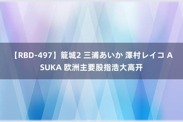 【RBD-497】籠城2 三浦あいか 澤村レイコ ASUKA 欧洲主要股指浩大高开