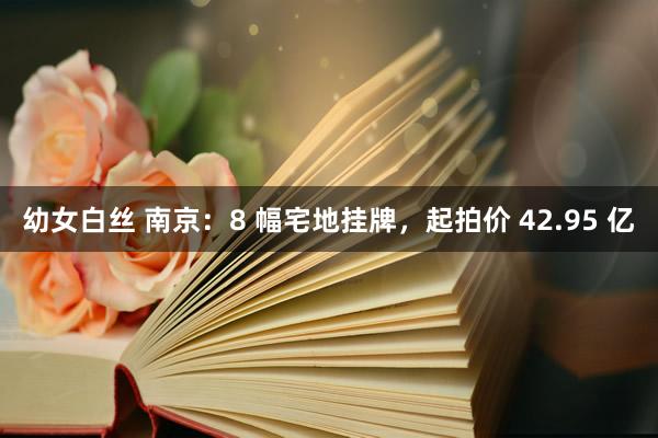 幼女白丝 南京：8 幅宅地挂牌，起拍价 42.95 亿