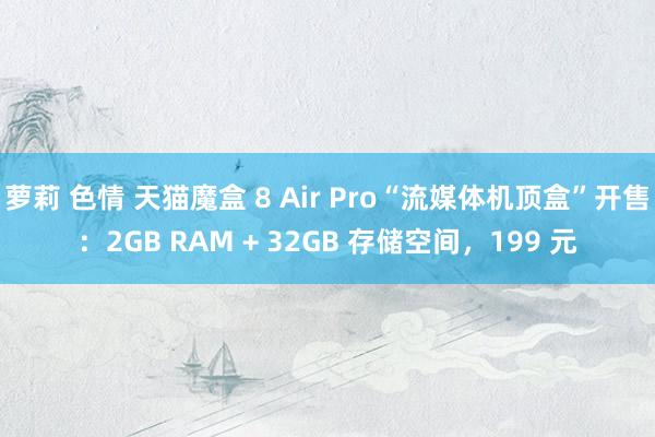 萝莉 色情 天猫魔盒 8 Air Pro“流媒体机顶盒”开售：2GB RAM + 32GB 存储空间，199 元