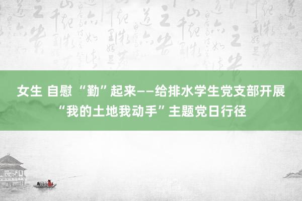 女生 自慰 “勤”起来——给排水学生党支部开展“我的土地我动手”主题党日行径