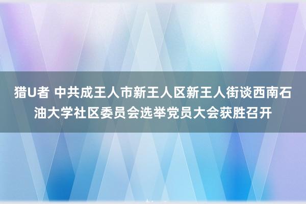 猎U者 中共成王人市新王人区新王人街谈西南石油大学社区委员会选举党员大会获胜召开