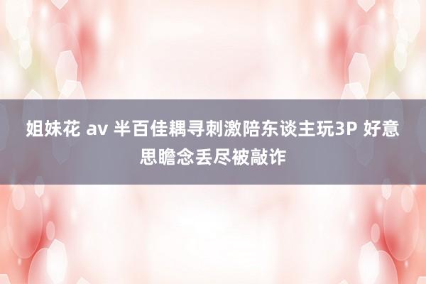 姐妹花 av 半百佳耦寻刺激陪东谈主玩3P 好意思瞻念丢尽被敲诈