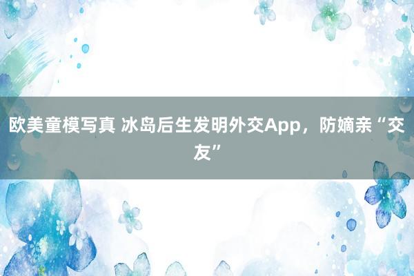 欧美童模写真 冰岛后生发明外交App，防嫡亲“交友”