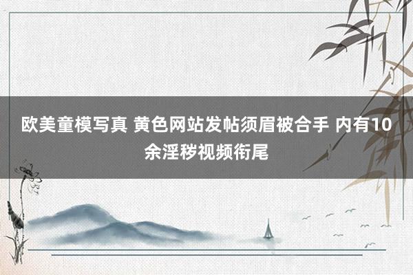 欧美童模写真 黄色网站发帖须眉被合手 内有10余淫秽视频衔尾