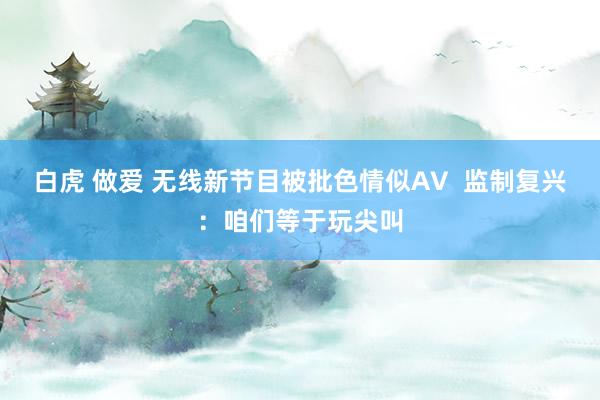 白虎 做爱 无线新节目被批色情似AV  监制复兴：咱们等于玩尖叫