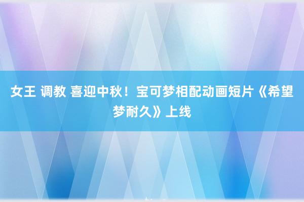 女王 调教 喜迎中秋！宝可梦相配动画短片《希望梦耐久》上线