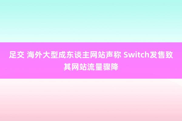 足交 海外大型成东谈主网站声称 Switch发售致其网站流量骤降