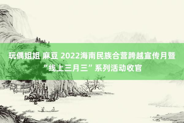 玩偶姐姐 麻豆 2022海南民族合营跨越宣传月暨“线上三月三”系列活动收官