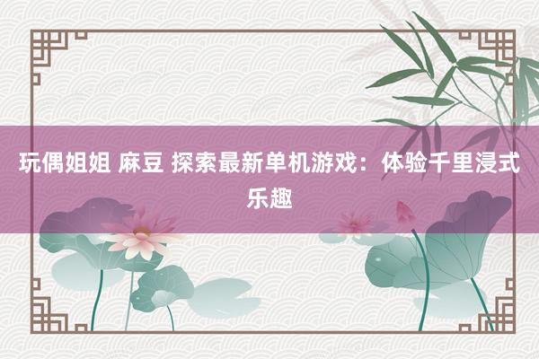 玩偶姐姐 麻豆 探索最新单机游戏：体验千里浸式乐趣