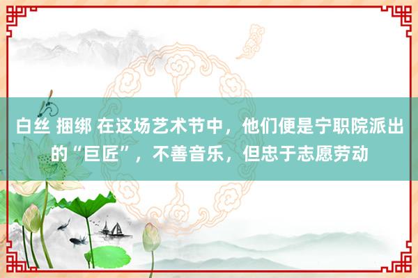 白丝 捆绑 在这场艺术节中，他们便是宁职院派出的“巨匠”，不善音乐，但忠于志愿劳动