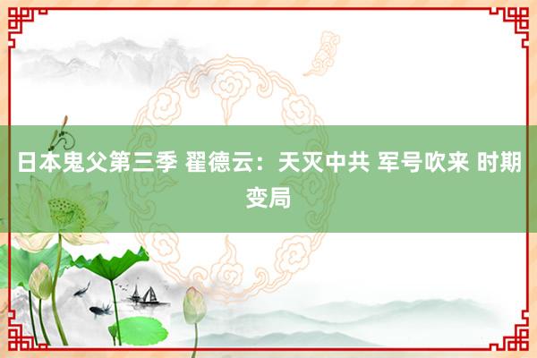 日本鬼父第三季 翟德云：天灭中共 军号吹来 时期变局