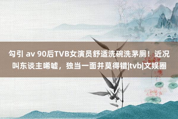 勾引 av 90后TVB女演员舒适洗碗洗茅厕！近况叫东谈主唏嘘，独当一面并莫得错|tvb|文娱圈