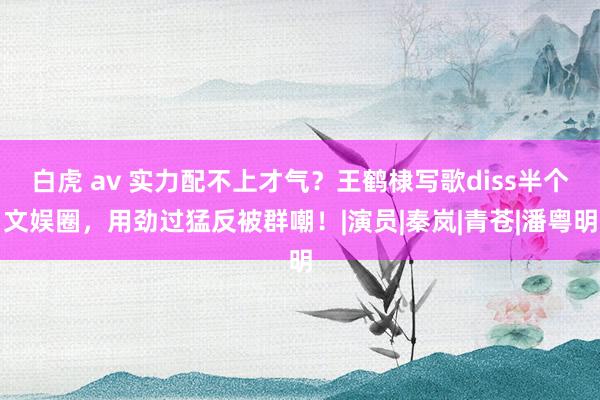 白虎 av 实力配不上才气？王鹤棣写歌diss半个文娱圈，用劲过猛反被群嘲！|演员|秦岚|青苍|潘粤明